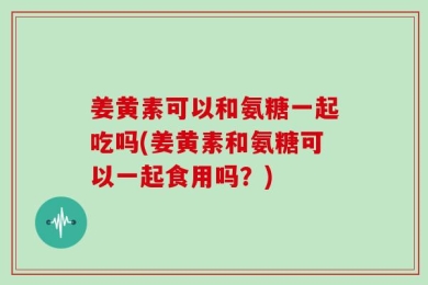 姜黄素可以和氨糖一起吃吗(姜黄素和氨糖可以一起食用吗？)