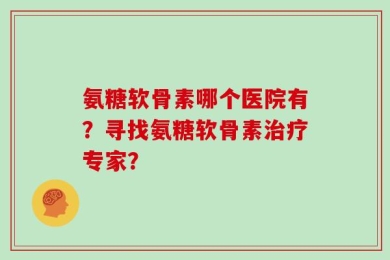 氨糖软骨素哪个医院有？寻找氨糖软骨素治疗专家？