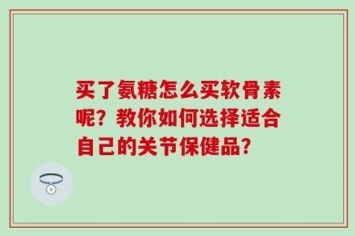 买了氨糖怎么买软骨素呢？教你如何选择适合自己的关节保健品？
