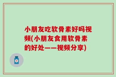 小朋友吃软骨素好吗视频(小朋友食用软骨素的好处——视频分享)