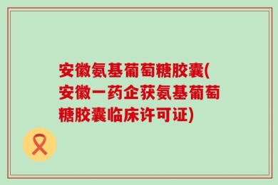 安徽氨基葡萄糖胶囊(安徽一药企获氨基葡萄糖胶囊临床许可证)
