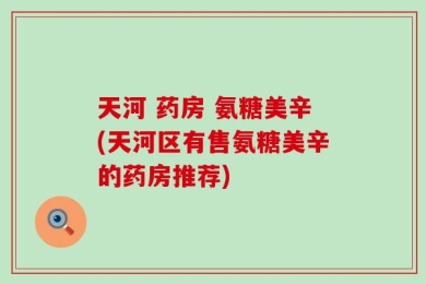天河 药房 氨糖美辛(天河区有售氨糖美辛的药房推荐)