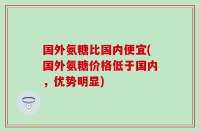 国外氨糖比国内便宜(国外氨糖价格低于国内，优势明显)