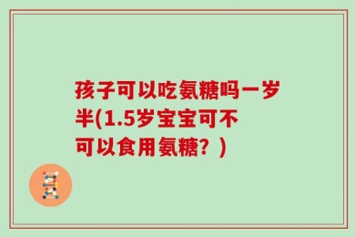 孩子可以吃氨糖吗一岁半(1.5岁宝宝可不可以食用氨糖？)