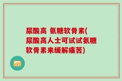 尿酸高 氨糖软骨素(尿酸高人士可试试氨糖软骨素来缓解痛苦)