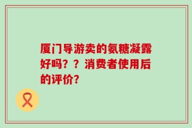 厦门导游卖的氨糖凝露好吗？？消费者使用后的评价？