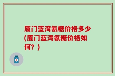 厦门蓝湾氨糖价格多少(厦门蓝湾氨糖价格如何？)