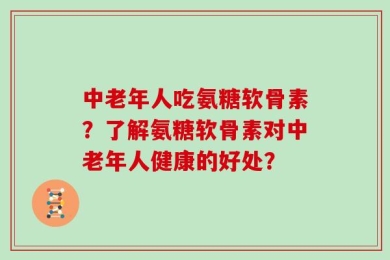 中老年人吃氨糖软骨素？了解氨糖软骨素对中老年人健康的好处？