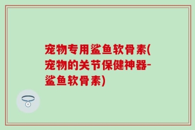 宠物专用鲨鱼软骨素(宠物的关节保健神器-鲨鱼软骨素)