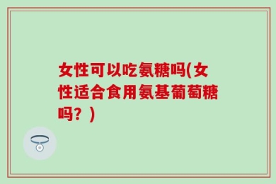 女性可以吃氨糖吗(女性适合食用氨基葡萄糖吗？)