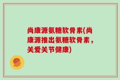 尚康源氨糖软骨素(尚康源推出氨糖软骨素，关爱关节健康)
