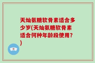 天灿氨糖软骨素适合多少岁(天灿氨糖软骨素适合何种年龄段使用？)