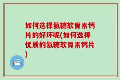 如何选择氨糖软骨素钙片的好坏呢(如何选择优质的氨糖软骨素钙片)