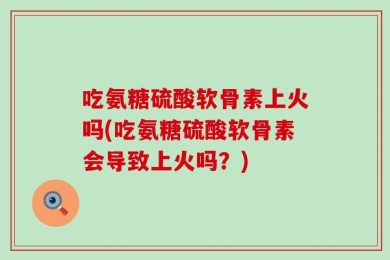吃氨糖硫酸软骨素上火吗(吃氨糖硫酸软骨素会导致上火吗？)