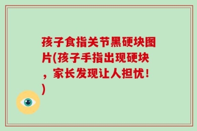 孩子食指关节黑硬块图片(孩子手指出现硬块，家长发现让人担忧！)