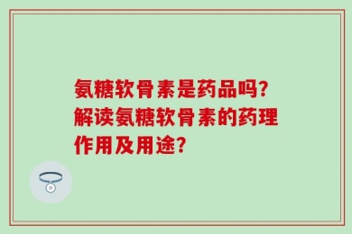 氨糖软骨素是药品吗？解读氨糖软骨素的药理作用及用途？