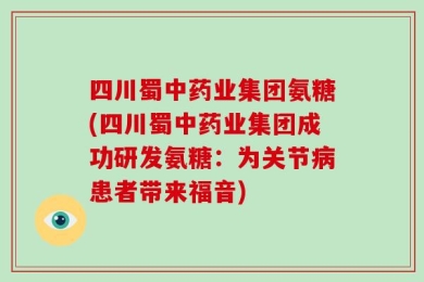 四川蜀中药业集团氨糖(四川蜀中药业集团成功研发氨糖：为关节病患者带来福音)
