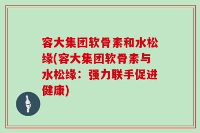 容大集团软骨素和水松缘(容大集团软骨素与水松缘：强力联手促进健康)