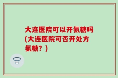 大连医院可以开氨糖吗(大连医院可否开处方氨糖？)