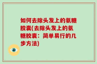如何去除头发上的氨糖胶囊(去除头发上的氨糖胶囊：简单易行的几步方法)