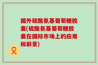 国外硫酸氨基葡萄糖胶囊(硫酸氨基葡萄糖胶囊在国际市场上的应用和前景)