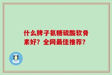 什么牌子氨糖硫酸软骨素好？全网最佳推荐？