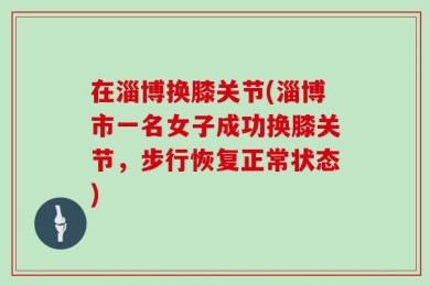 在淄博换膝关节(淄博市一名女子成功换膝关节，步行恢复正常状态)