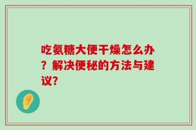 吃氨糖大便干燥怎么办？解决便秘的方法与建议？