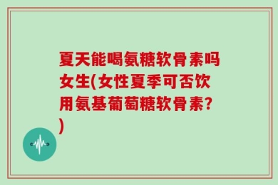 夏天能喝氨糖软骨素吗女生(女性夏季可否饮用氨基葡萄糖软骨素？)