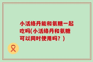 小活络丹能和氨糖一起吃吗(小活络丹和氨糖可以同时使用吗？)