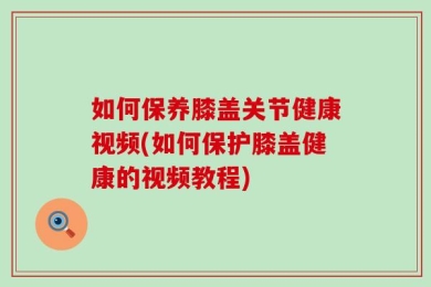 如何保养膝盖关节健康视频(如何保护膝盖健康的视频教程)