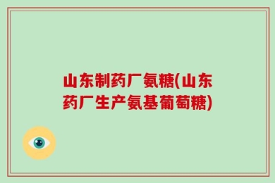 山东制药厂氨糖(山东药厂生产氨基葡萄糖)