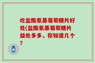 吃盐酸氨基葡萄糖片好处(盐酸氨基葡萄糖片益处多多，你知道几个？