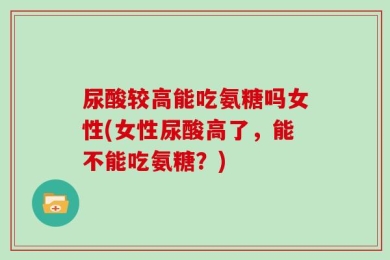 尿酸较高能吃氨糖吗女性(女性尿酸高了，能不能吃氨糖？)