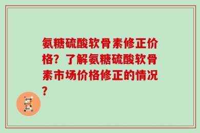 氨糖硫酸软骨素修正价格？了解氨糖硫酸软骨素市场价格修正的情况？