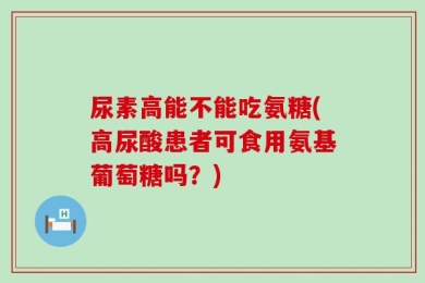 尿素高能不能吃氨糖(高尿酸患者可食用氨基葡萄糖吗？)