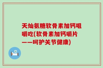 天灿氨糖软骨素加钙咀嚼吃(软骨素加钙嚼片——呵护关节健康)