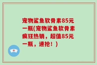 宠物鲨鱼软骨素85元一瓶(宠物鲨鱼软骨素疯狂热销，超值85元一瓶，速抢！)