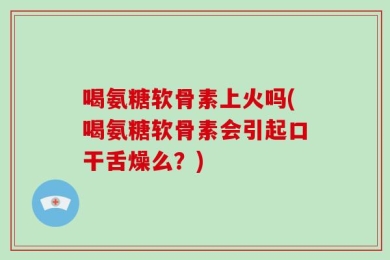 喝氨糖软骨素上火吗(喝氨糖软骨素会引起口干舌燥么？)
