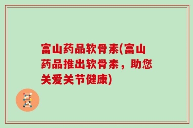 富山药品软骨素(富山药品推出软骨素，助您关爱关节健康)