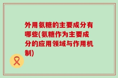 外用氨糖的主要成分有哪些(氨糖作为主要成分的应用领域与作用机制)