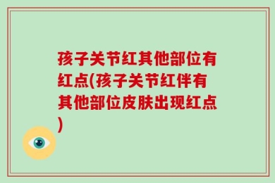 孩子关节红其他部位有红点(孩子关节红伴有其他部位皮肤出现红点)
