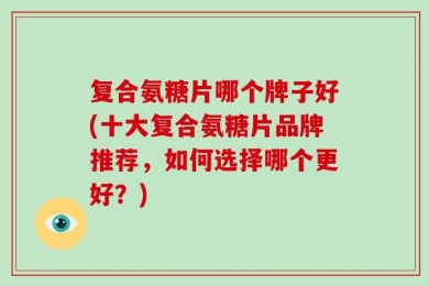 复合氨糖片哪个牌子好(十大复合氨糖片品牌推荐，如何选择哪个更好？)