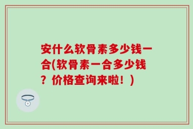 安什么软骨素多少钱一合(软骨素一合多少钱？价格查询来啦！)