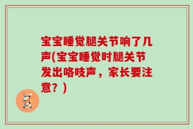 宝宝睡觉腿关节响了几声(宝宝睡觉时腿关节发出咯吱声，家长要注意？)