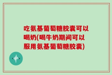 吃氨基葡萄糖胶囊可以喝奶(喝牛奶期间可以服用氨基葡萄糖胶囊)