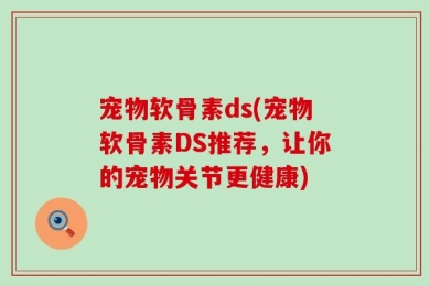 宠物软骨素ds(宠物软骨素DS推荐，让你的宠物关节更健康)