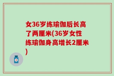 女36岁练瑜伽后长高了两厘米(36岁女性练瑜伽身高增长2厘米)