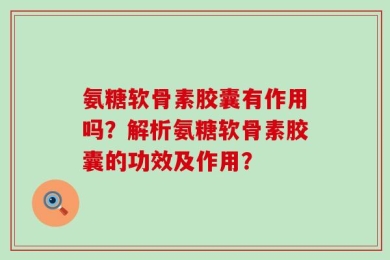 氨糖软骨素胶囊有作用吗？解析氨糖软骨素胶囊的功效及作用？