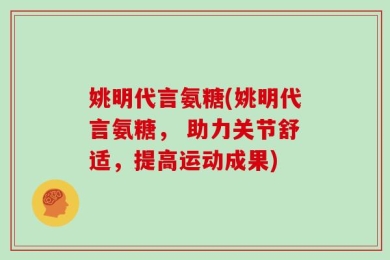 姚明代言氨糖(姚明代言氨糖， 助力关节舒适，提高运动成果)